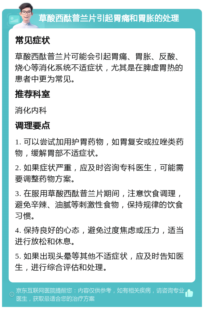 草酸西酞普兰片引起胃痛和胃胀的处理 常见症状 草酸西酞普兰片可能会引起胃痛、胃胀、反酸、烧心等消化系统不适症状，尤其是在脾虚胃热的患者中更为常见。 推荐科室 消化内科 调理要点 1. 可以尝试加用护胃药物，如胃复安或拉唑类药物，缓解胃部不适症状。 2. 如果症状严重，应及时咨询专科医生，可能需要调整药物方案。 3. 在服用草酸西酞普兰片期间，注意饮食调理，避免辛辣、油腻等刺激性食物，保持规律的饮食习惯。 4. 保持良好的心态，避免过度焦虑或压力，适当进行放松和休息。 5. 如果出现头晕等其他不适症状，应及时告知医生，进行综合评估和处理。