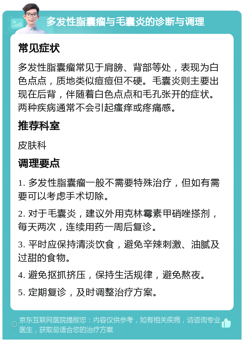 多发性脂囊瘤与毛囊炎的诊断与调理 常见症状 多发性脂囊瘤常见于肩膀、背部等处，表现为白色点点，质地类似痘痘但不硬。毛囊炎则主要出现在后背，伴随着白色点点和毛孔张开的症状。两种疾病通常不会引起瘙痒或疼痛感。 推荐科室 皮肤科 调理要点 1. 多发性脂囊瘤一般不需要特殊治疗，但如有需要可以考虑手术切除。 2. 对于毛囊炎，建议外用克林霉素甲硝唑搽剂，每天两次，连续用药一周后复诊。 3. 平时应保持清淡饮食，避免辛辣刺激、油腻及过甜的食物。 4. 避免抠抓挤压，保持生活规律，避免熬夜。 5. 定期复诊，及时调整治疗方案。