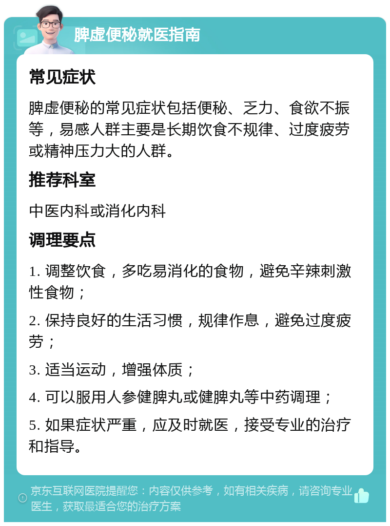 脾虚便秘就医指南 常见症状 脾虚便秘的常见症状包括便秘、乏力、食欲不振等，易感人群主要是长期饮食不规律、过度疲劳或精神压力大的人群。 推荐科室 中医内科或消化内科 调理要点 1. 调整饮食，多吃易消化的食物，避免辛辣刺激性食物； 2. 保持良好的生活习惯，规律作息，避免过度疲劳； 3. 适当运动，增强体质； 4. 可以服用人参健脾丸或健脾丸等中药调理； 5. 如果症状严重，应及时就医，接受专业的治疗和指导。