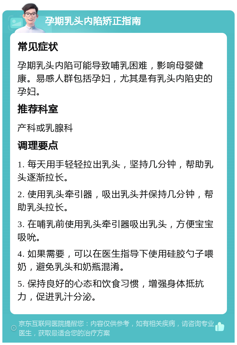 孕期乳头内陷矫正指南 常见症状 孕期乳头内陷可能导致哺乳困难，影响母婴健康。易感人群包括孕妇，尤其是有乳头内陷史的孕妇。 推荐科室 产科或乳腺科 调理要点 1. 每天用手轻轻拉出乳头，坚持几分钟，帮助乳头逐渐拉长。 2. 使用乳头牵引器，吸出乳头并保持几分钟，帮助乳头拉长。 3. 在哺乳前使用乳头牵引器吸出乳头，方便宝宝吸吮。 4. 如果需要，可以在医生指导下使用硅胶勺子喂奶，避免乳头和奶瓶混淆。 5. 保持良好的心态和饮食习惯，增强身体抵抗力，促进乳汁分泌。