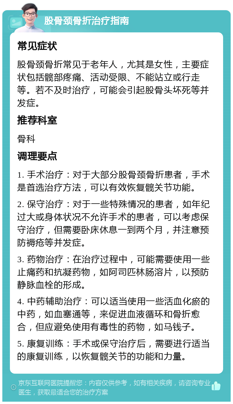 股骨颈骨折治疗指南 常见症状 股骨颈骨折常见于老年人，尤其是女性，主要症状包括髋部疼痛、活动受限、不能站立或行走等。若不及时治疗，可能会引起股骨头坏死等并发症。 推荐科室 骨科 调理要点 1. 手术治疗：对于大部分股骨颈骨折患者，手术是首选治疗方法，可以有效恢复髋关节功能。 2. 保守治疗：对于一些特殊情况的患者，如年纪过大或身体状况不允许手术的患者，可以考虑保守治疗，但需要卧床休息一到两个月，并注意预防褥疮等并发症。 3. 药物治疗：在治疗过程中，可能需要使用一些止痛药和抗凝药物，如阿司匹林肠溶片，以预防静脉血栓的形成。 4. 中药辅助治疗：可以适当使用一些活血化瘀的中药，如血塞通等，来促进血液循环和骨折愈合，但应避免使用有毒性的药物，如马钱子。 5. 康复训练：手术或保守治疗后，需要进行适当的康复训练，以恢复髋关节的功能和力量。