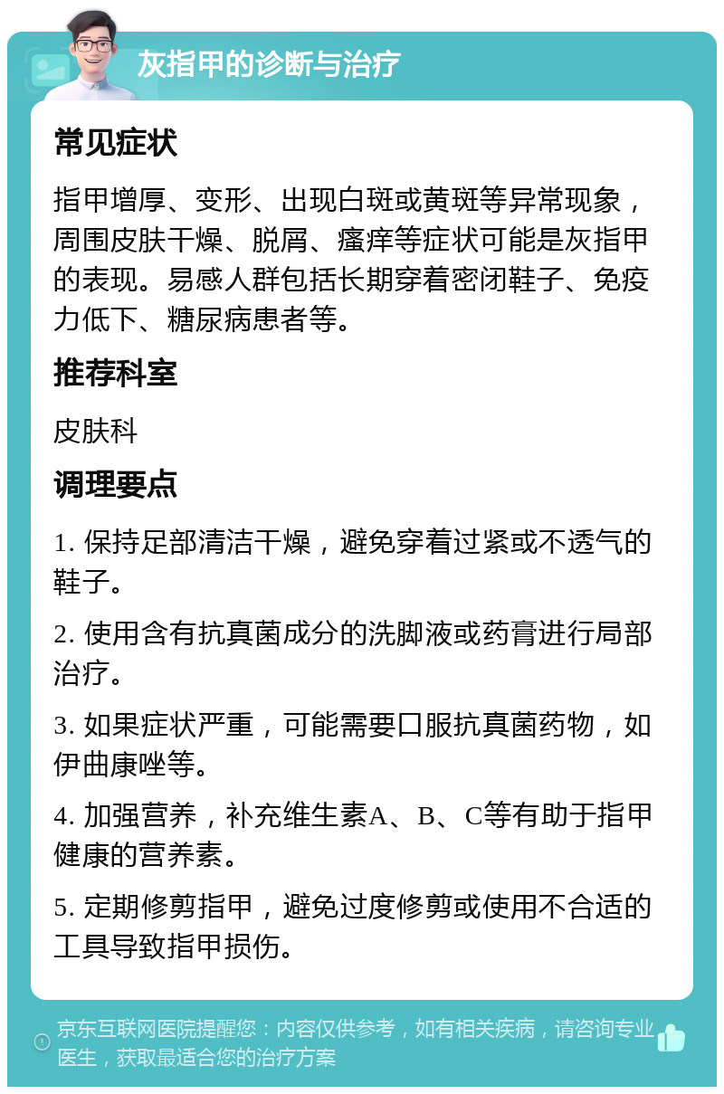 灰指甲的诊断与治疗 常见症状 指甲增厚、变形、出现白斑或黄斑等异常现象，周围皮肤干燥、脱屑、瘙痒等症状可能是灰指甲的表现。易感人群包括长期穿着密闭鞋子、免疫力低下、糖尿病患者等。 推荐科室 皮肤科 调理要点 1. 保持足部清洁干燥，避免穿着过紧或不透气的鞋子。 2. 使用含有抗真菌成分的洗脚液或药膏进行局部治疗。 3. 如果症状严重，可能需要口服抗真菌药物，如伊曲康唑等。 4. 加强营养，补充维生素A、B、C等有助于指甲健康的营养素。 5. 定期修剪指甲，避免过度修剪或使用不合适的工具导致指甲损伤。