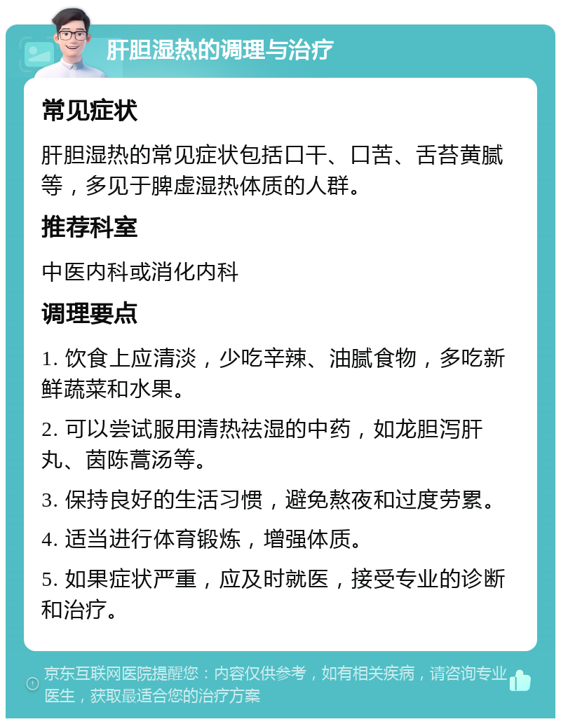 肝胆湿热的调理与治疗 常见症状 肝胆湿热的常见症状包括口干、口苦、舌苔黄腻等，多见于脾虚湿热体质的人群。 推荐科室 中医内科或消化内科 调理要点 1. 饮食上应清淡，少吃辛辣、油腻食物，多吃新鲜蔬菜和水果。 2. 可以尝试服用清热祛湿的中药，如龙胆泻肝丸、茵陈蒿汤等。 3. 保持良好的生活习惯，避免熬夜和过度劳累。 4. 适当进行体育锻炼，增强体质。 5. 如果症状严重，应及时就医，接受专业的诊断和治疗。