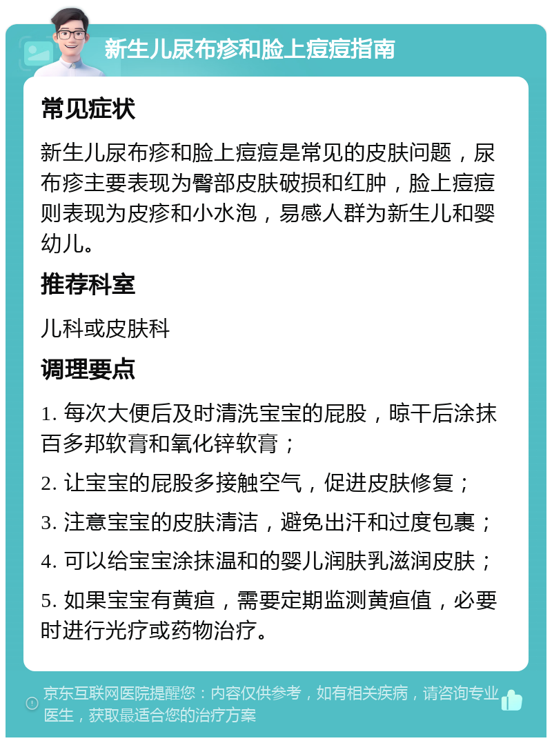 新生儿尿布疹和脸上痘痘指南 常见症状 新生儿尿布疹和脸上痘痘是常见的皮肤问题，尿布疹主要表现为臀部皮肤破损和红肿，脸上痘痘则表现为皮疹和小水泡，易感人群为新生儿和婴幼儿。 推荐科室 儿科或皮肤科 调理要点 1. 每次大便后及时清洗宝宝的屁股，晾干后涂抹百多邦软膏和氧化锌软膏； 2. 让宝宝的屁股多接触空气，促进皮肤修复； 3. 注意宝宝的皮肤清洁，避免出汗和过度包裹； 4. 可以给宝宝涂抹温和的婴儿润肤乳滋润皮肤； 5. 如果宝宝有黄疸，需要定期监测黄疸值，必要时进行光疗或药物治疗。