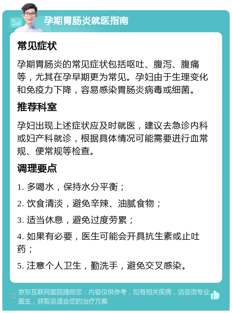 孕期胃肠炎就医指南 常见症状 孕期胃肠炎的常见症状包括呕吐、腹泻、腹痛等，尤其在孕早期更为常见。孕妇由于生理变化和免疫力下降，容易感染胃肠炎病毒或细菌。 推荐科室 孕妇出现上述症状应及时就医，建议去急诊内科或妇产科就诊，根据具体情况可能需要进行血常规、便常规等检查。 调理要点 1. 多喝水，保持水分平衡； 2. 饮食清淡，避免辛辣、油腻食物； 3. 适当休息，避免过度劳累； 4. 如果有必要，医生可能会开具抗生素或止吐药； 5. 注意个人卫生，勤洗手，避免交叉感染。