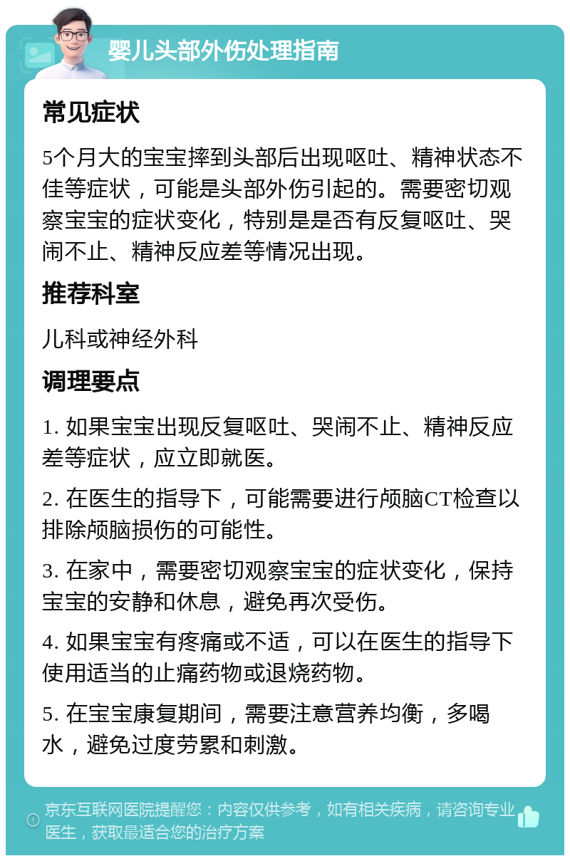 婴儿头部外伤处理指南 常见症状 5个月大的宝宝摔到头部后出现呕吐、精神状态不佳等症状，可能是头部外伤引起的。需要密切观察宝宝的症状变化，特别是是否有反复呕吐、哭闹不止、精神反应差等情况出现。 推荐科室 儿科或神经外科 调理要点 1. 如果宝宝出现反复呕吐、哭闹不止、精神反应差等症状，应立即就医。 2. 在医生的指导下，可能需要进行颅脑CT检查以排除颅脑损伤的可能性。 3. 在家中，需要密切观察宝宝的症状变化，保持宝宝的安静和休息，避免再次受伤。 4. 如果宝宝有疼痛或不适，可以在医生的指导下使用适当的止痛药物或退烧药物。 5. 在宝宝康复期间，需要注意营养均衡，多喝水，避免过度劳累和刺激。