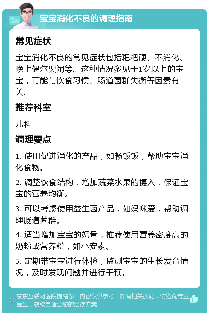 宝宝消化不良的调理指南 常见症状 宝宝消化不良的常见症状包括粑粑硬、不消化、晚上偶尔哭闹等。这种情况多见于1岁以上的宝宝，可能与饮食习惯、肠道菌群失衡等因素有关。 推荐科室 儿科 调理要点 1. 使用促进消化的产品，如畅饭饭，帮助宝宝消化食物。 2. 调整饮食结构，增加蔬菜水果的摄入，保证宝宝的营养均衡。 3. 可以考虑使用益生菌产品，如妈咪爱，帮助调理肠道菌群。 4. 适当增加宝宝的奶量，推荐使用营养密度高的奶粉或营养粉，如小安素。 5. 定期带宝宝进行体检，监测宝宝的生长发育情况，及时发现问题并进行干预。