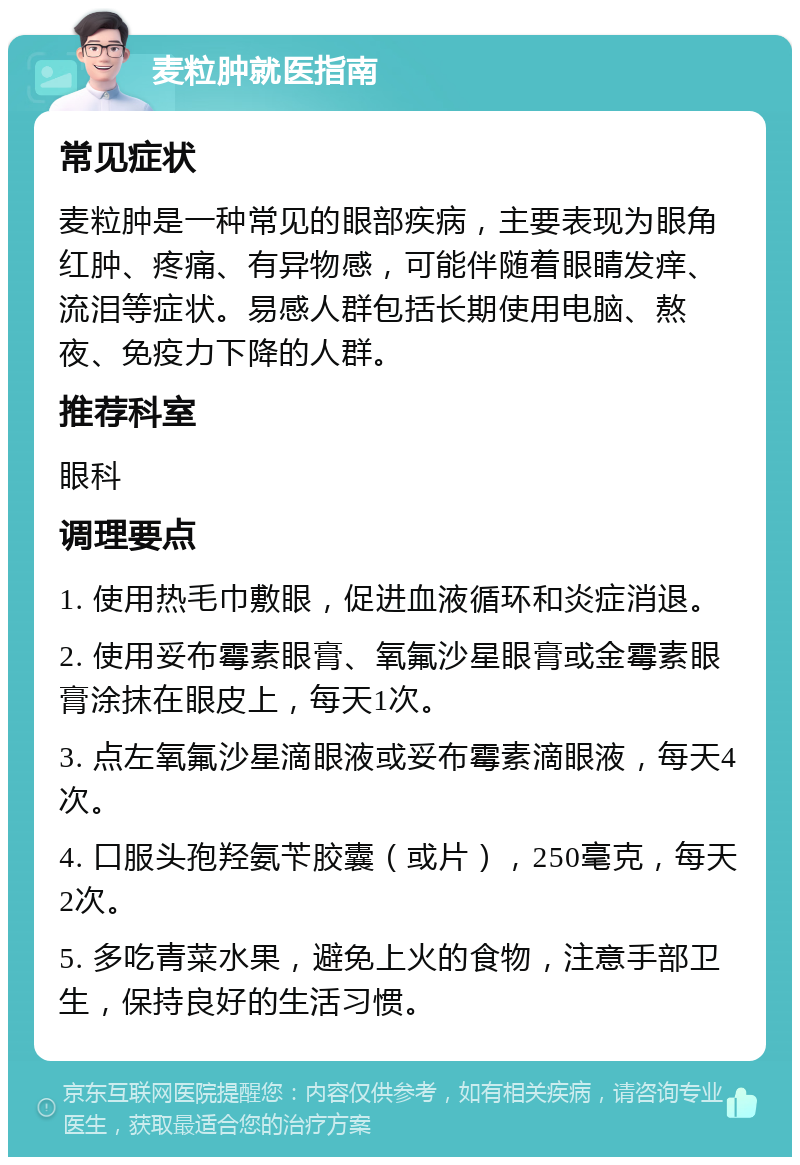 麦粒肿就医指南 常见症状 麦粒肿是一种常见的眼部疾病，主要表现为眼角红肿、疼痛、有异物感，可能伴随着眼睛发痒、流泪等症状。易感人群包括长期使用电脑、熬夜、免疫力下降的人群。 推荐科室 眼科 调理要点 1. 使用热毛巾敷眼，促进血液循环和炎症消退。 2. 使用妥布霉素眼膏、氧氟沙星眼膏或金霉素眼膏涂抹在眼皮上，每天1次。 3. 点左氧氟沙星滴眼液或妥布霉素滴眼液，每天4次。 4. 口服头孢羟氨苄胶囊（或片），250毫克，每天2次。 5. 多吃青菜水果，避免上火的食物，注意手部卫生，保持良好的生活习惯。