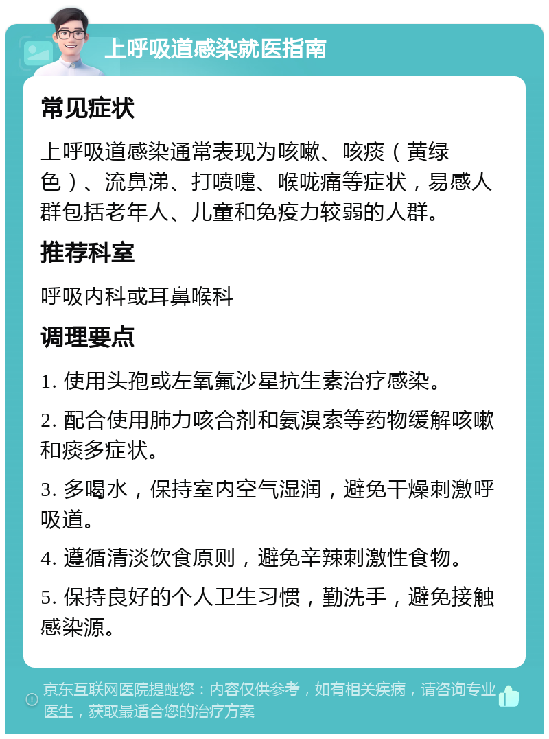 上呼吸道感染就医指南 常见症状 上呼吸道感染通常表现为咳嗽、咳痰（黄绿色）、流鼻涕、打喷嚏、喉咙痛等症状，易感人群包括老年人、儿童和免疫力较弱的人群。 推荐科室 呼吸内科或耳鼻喉科 调理要点 1. 使用头孢或左氧氟沙星抗生素治疗感染。 2. 配合使用肺力咳合剂和氨溴索等药物缓解咳嗽和痰多症状。 3. 多喝水，保持室内空气湿润，避免干燥刺激呼吸道。 4. 遵循清淡饮食原则，避免辛辣刺激性食物。 5. 保持良好的个人卫生习惯，勤洗手，避免接触感染源。