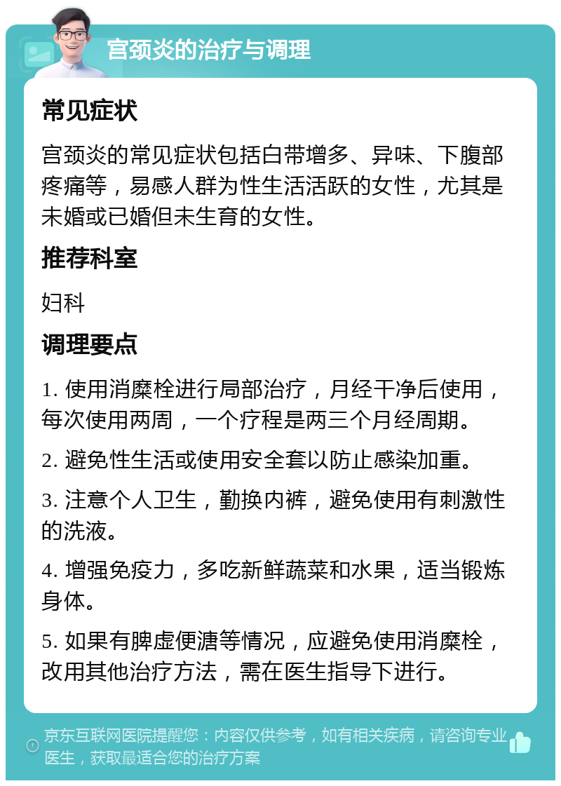 宫颈炎的治疗与调理 常见症状 宫颈炎的常见症状包括白带增多、异味、下腹部疼痛等，易感人群为性生活活跃的女性，尤其是未婚或已婚但未生育的女性。 推荐科室 妇科 调理要点 1. 使用消糜栓进行局部治疗，月经干净后使用，每次使用两周，一个疗程是两三个月经周期。 2. 避免性生活或使用安全套以防止感染加重。 3. 注意个人卫生，勤换内裤，避免使用有刺激性的洗液。 4. 增强免疫力，多吃新鲜蔬菜和水果，适当锻炼身体。 5. 如果有脾虚便溏等情况，应避免使用消糜栓，改用其他治疗方法，需在医生指导下进行。