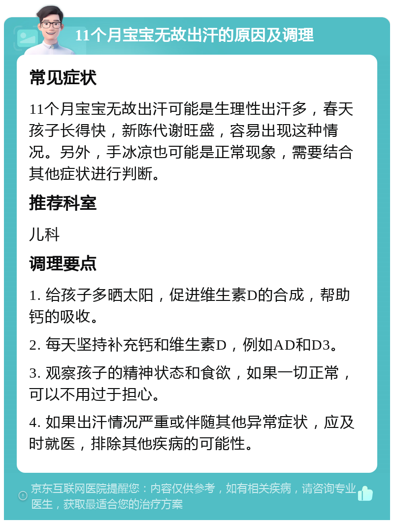 11个月宝宝无故出汗的原因及调理 常见症状 11个月宝宝无故出汗可能是生理性出汗多，春天孩子长得快，新陈代谢旺盛，容易出现这种情况。另外，手冰凉也可能是正常现象，需要结合其他症状进行判断。 推荐科室 儿科 调理要点 1. 给孩子多晒太阳，促进维生素D的合成，帮助钙的吸收。 2. 每天坚持补充钙和维生素D，例如AD和D3。 3. 观察孩子的精神状态和食欲，如果一切正常，可以不用过于担心。 4. 如果出汗情况严重或伴随其他异常症状，应及时就医，排除其他疾病的可能性。