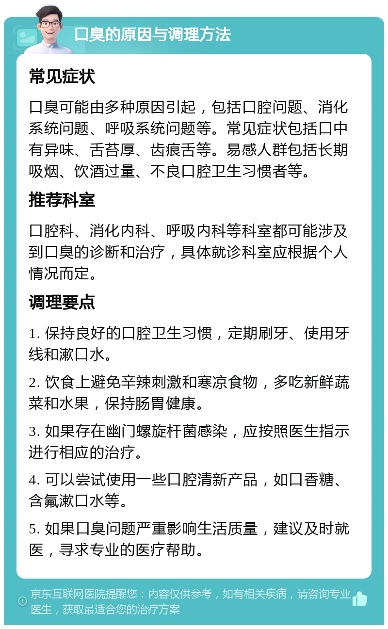 口臭的原因与调理方法 常见症状 口臭可能由多种原因引起，包括口腔问题、消化系统问题、呼吸系统问题等。常见症状包括口中有异味、舌苔厚、齿痕舌等。易感人群包括长期吸烟、饮酒过量、不良口腔卫生习惯者等。 推荐科室 口腔科、消化内科、呼吸内科等科室都可能涉及到口臭的诊断和治疗，具体就诊科室应根据个人情况而定。 调理要点 1. 保持良好的口腔卫生习惯，定期刷牙、使用牙线和漱口水。 2. 饮食上避免辛辣刺激和寒凉食物，多吃新鲜蔬菜和水果，保持肠胃健康。 3. 如果存在幽门螺旋杆菌感染，应按照医生指示进行相应的治疗。 4. 可以尝试使用一些口腔清新产品，如口香糖、含氟漱口水等。 5. 如果口臭问题严重影响生活质量，建议及时就医，寻求专业的医疗帮助。