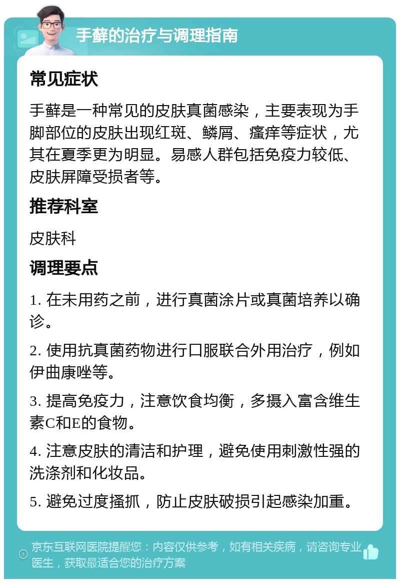 手藓的治疗与调理指南 常见症状 手藓是一种常见的皮肤真菌感染，主要表现为手脚部位的皮肤出现红斑、鳞屑、瘙痒等症状，尤其在夏季更为明显。易感人群包括免疫力较低、皮肤屏障受损者等。 推荐科室 皮肤科 调理要点 1. 在未用药之前，进行真菌涂片或真菌培养以确诊。 2. 使用抗真菌药物进行口服联合外用治疗，例如伊曲康唑等。 3. 提高免疫力，注意饮食均衡，多摄入富含维生素C和E的食物。 4. 注意皮肤的清洁和护理，避免使用刺激性强的洗涤剂和化妆品。 5. 避免过度搔抓，防止皮肤破损引起感染加重。