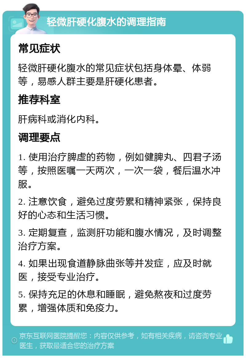 轻微肝硬化腹水的调理指南 常见症状 轻微肝硬化腹水的常见症状包括身体晕、体弱等，易感人群主要是肝硬化患者。 推荐科室 肝病科或消化内科。 调理要点 1. 使用治疗脾虚的药物，例如健脾丸、四君子汤等，按照医嘱一天两次，一次一袋，餐后温水冲服。 2. 注意饮食，避免过度劳累和精神紧张，保持良好的心态和生活习惯。 3. 定期复查，监测肝功能和腹水情况，及时调整治疗方案。 4. 如果出现食道静脉曲张等并发症，应及时就医，接受专业治疗。 5. 保持充足的休息和睡眠，避免熬夜和过度劳累，增强体质和免疫力。