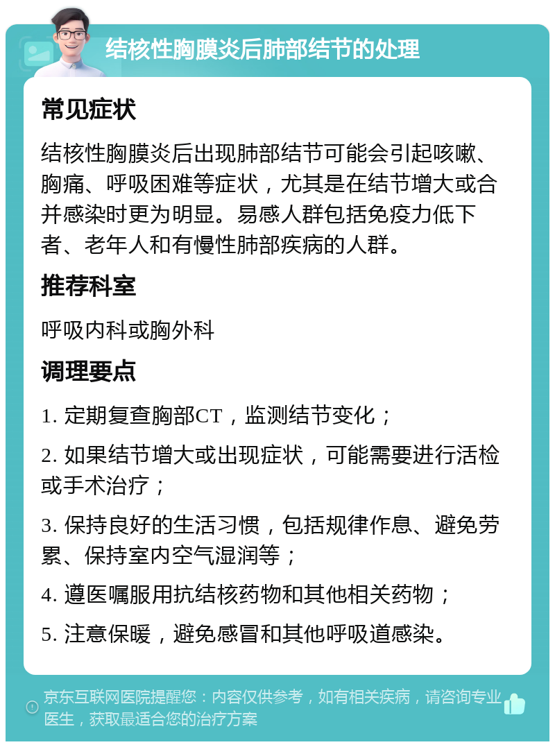 结核性胸膜炎后肺部结节的处理 常见症状 结核性胸膜炎后出现肺部结节可能会引起咳嗽、胸痛、呼吸困难等症状，尤其是在结节增大或合并感染时更为明显。易感人群包括免疫力低下者、老年人和有慢性肺部疾病的人群。 推荐科室 呼吸内科或胸外科 调理要点 1. 定期复查胸部CT，监测结节变化； 2. 如果结节增大或出现症状，可能需要进行活检或手术治疗； 3. 保持良好的生活习惯，包括规律作息、避免劳累、保持室内空气湿润等； 4. 遵医嘱服用抗结核药物和其他相关药物； 5. 注意保暖，避免感冒和其他呼吸道感染。