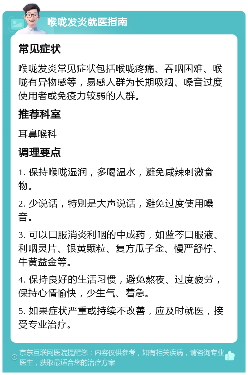 喉咙发炎就医指南 常见症状 喉咙发炎常见症状包括喉咙疼痛、吞咽困难、喉咙有异物感等，易感人群为长期吸烟、嗓音过度使用者或免疫力较弱的人群。 推荐科室 耳鼻喉科 调理要点 1. 保持喉咙湿润，多喝温水，避免咸辣刺激食物。 2. 少说话，特别是大声说话，避免过度使用嗓音。 3. 可以口服消炎利咽的中成药，如蓝芩口服液、利咽灵片、银黄颗粒、复方瓜子金、慢严舒柠、牛黄益金等。 4. 保持良好的生活习惯，避免熬夜、过度疲劳，保持心情愉快，少生气、着急。 5. 如果症状严重或持续不改善，应及时就医，接受专业治疗。