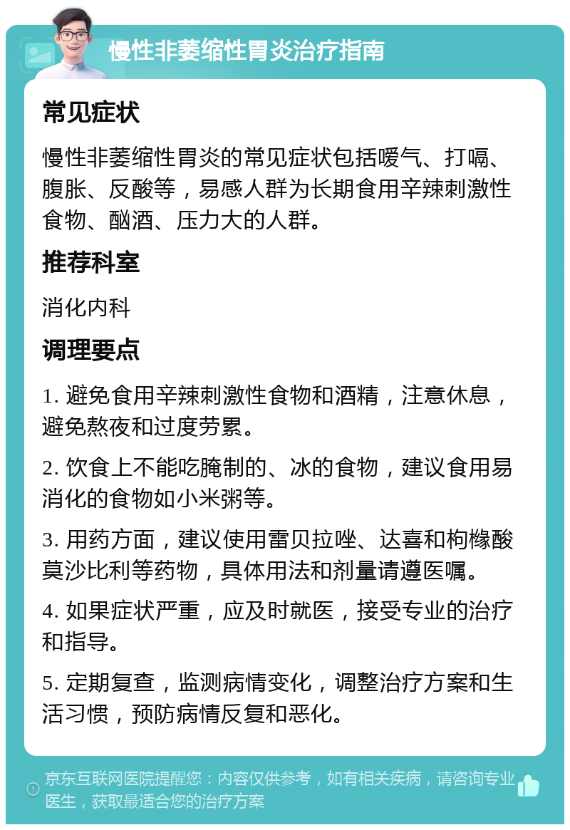 慢性非萎缩性胃炎治疗指南 常见症状 慢性非萎缩性胃炎的常见症状包括嗳气、打嗝、腹胀、反酸等，易感人群为长期食用辛辣刺激性食物、酗酒、压力大的人群。 推荐科室 消化内科 调理要点 1. 避免食用辛辣刺激性食物和酒精，注意休息，避免熬夜和过度劳累。 2. 饮食上不能吃腌制的、冰的食物，建议食用易消化的食物如小米粥等。 3. 用药方面，建议使用雷贝拉唑、达喜和枸橼酸莫沙比利等药物，具体用法和剂量请遵医嘱。 4. 如果症状严重，应及时就医，接受专业的治疗和指导。 5. 定期复查，监测病情变化，调整治疗方案和生活习惯，预防病情反复和恶化。