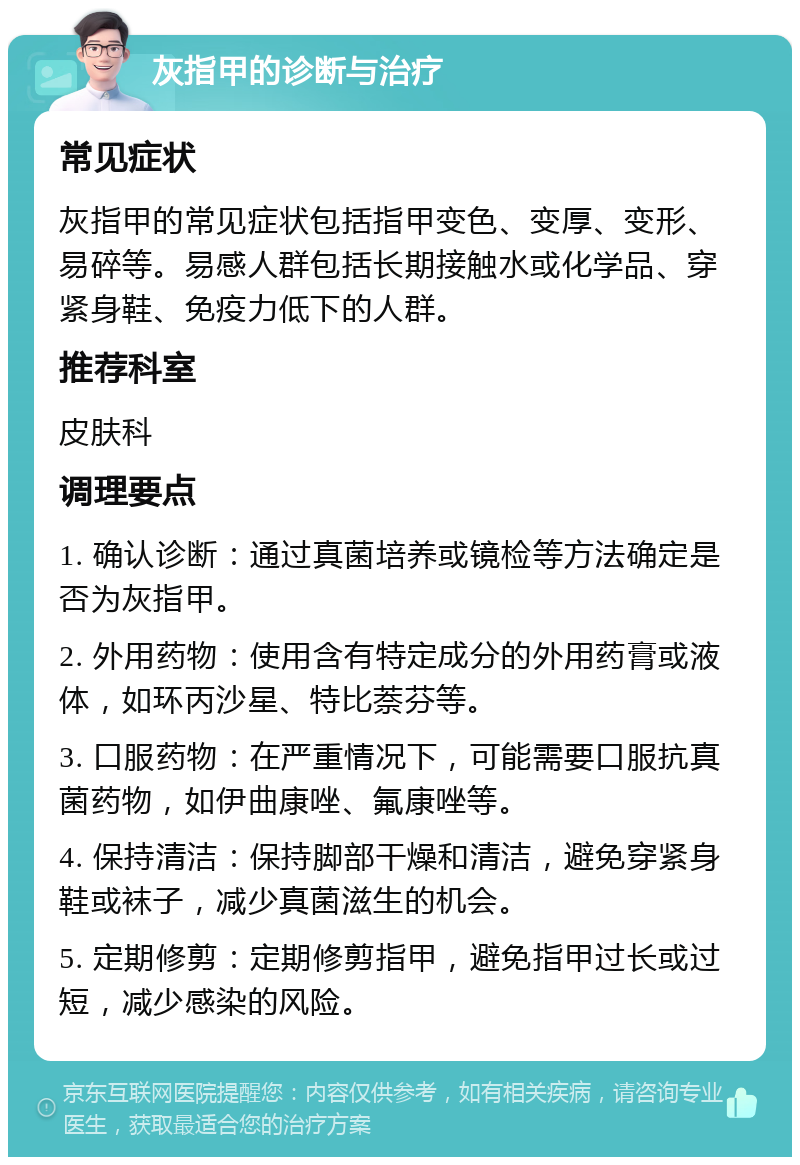 灰指甲的诊断与治疗 常见症状 灰指甲的常见症状包括指甲变色、变厚、变形、易碎等。易感人群包括长期接触水或化学品、穿紧身鞋、免疫力低下的人群。 推荐科室 皮肤科 调理要点 1. 确认诊断：通过真菌培养或镜检等方法确定是否为灰指甲。 2. 外用药物：使用含有特定成分的外用药膏或液体，如环丙沙星、特比萘芬等。 3. 口服药物：在严重情况下，可能需要口服抗真菌药物，如伊曲康唑、氟康唑等。 4. 保持清洁：保持脚部干燥和清洁，避免穿紧身鞋或袜子，减少真菌滋生的机会。 5. 定期修剪：定期修剪指甲，避免指甲过长或过短，减少感染的风险。