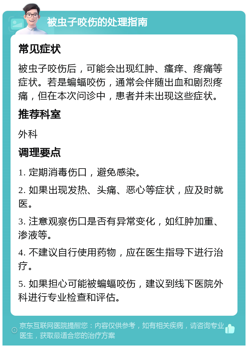 被虫子咬伤的处理指南 常见症状 被虫子咬伤后，可能会出现红肿、瘙痒、疼痛等症状。若是蝙蝠咬伤，通常会伴随出血和剧烈疼痛，但在本次问诊中，患者并未出现这些症状。 推荐科室 外科 调理要点 1. 定期消毒伤口，避免感染。 2. 如果出现发热、头痛、恶心等症状，应及时就医。 3. 注意观察伤口是否有异常变化，如红肿加重、渗液等。 4. 不建议自行使用药物，应在医生指导下进行治疗。 5. 如果担心可能被蝙蝠咬伤，建议到线下医院外科进行专业检查和评估。