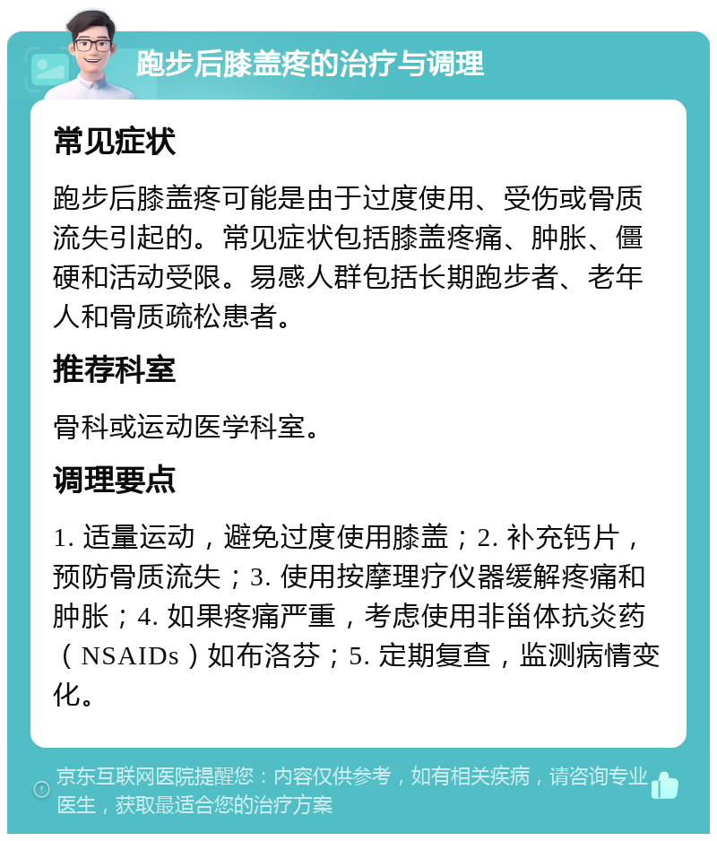 跑步后膝盖疼的治疗与调理 常见症状 跑步后膝盖疼可能是由于过度使用、受伤或骨质流失引起的。常见症状包括膝盖疼痛、肿胀、僵硬和活动受限。易感人群包括长期跑步者、老年人和骨质疏松患者。 推荐科室 骨科或运动医学科室。 调理要点 1. 适量运动，避免过度使用膝盖；2. 补充钙片，预防骨质流失；3. 使用按摩理疗仪器缓解疼痛和肿胀；4. 如果疼痛严重，考虑使用非甾体抗炎药（NSAIDs）如布洛芬；5. 定期复查，监测病情变化。