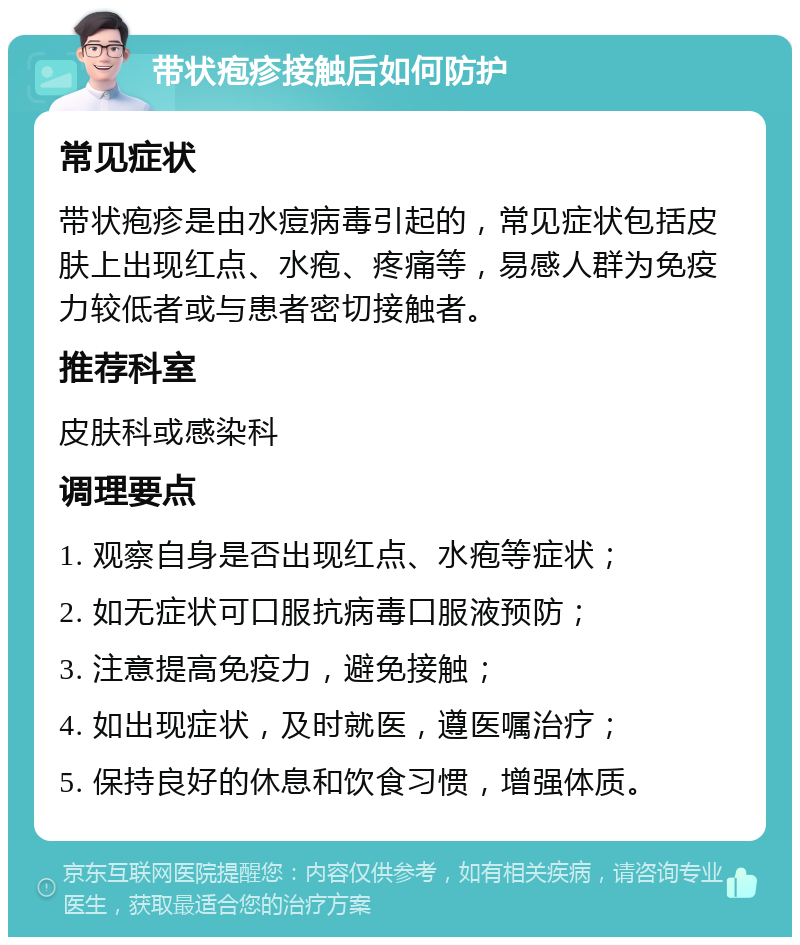 带状疱疹接触后如何防护 常见症状 带状疱疹是由水痘病毒引起的，常见症状包括皮肤上出现红点、水疱、疼痛等，易感人群为免疫力较低者或与患者密切接触者。 推荐科室 皮肤科或感染科 调理要点 1. 观察自身是否出现红点、水疱等症状； 2. 如无症状可口服抗病毒口服液预防； 3. 注意提高免疫力，避免接触； 4. 如出现症状，及时就医，遵医嘱治疗； 5. 保持良好的休息和饮食习惯，增强体质。