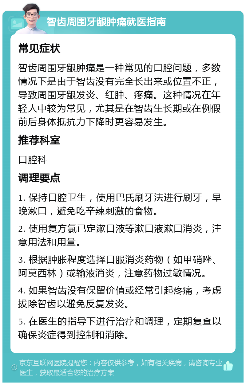 智齿周围牙龈肿痛就医指南 常见症状 智齿周围牙龈肿痛是一种常见的口腔问题，多数情况下是由于智齿没有完全长出来或位置不正，导致周围牙龈发炎、红肿、疼痛。这种情况在年轻人中较为常见，尤其是在智齿生长期或在例假前后身体抵抗力下降时更容易发生。 推荐科室 口腔科 调理要点 1. 保持口腔卫生，使用巴氏刷牙法进行刷牙，早晚漱口，避免吃辛辣刺激的食物。 2. 使用复方氯已定漱口液等漱口液漱口消炎，注意用法和用量。 3. 根据肿胀程度选择口服消炎药物（如甲硝唑、阿莫西林）或输液消炎，注意药物过敏情况。 4. 如果智齿没有保留价值或经常引起疼痛，考虑拔除智齿以避免反复发炎。 5. 在医生的指导下进行治疗和调理，定期复查以确保炎症得到控制和消除。