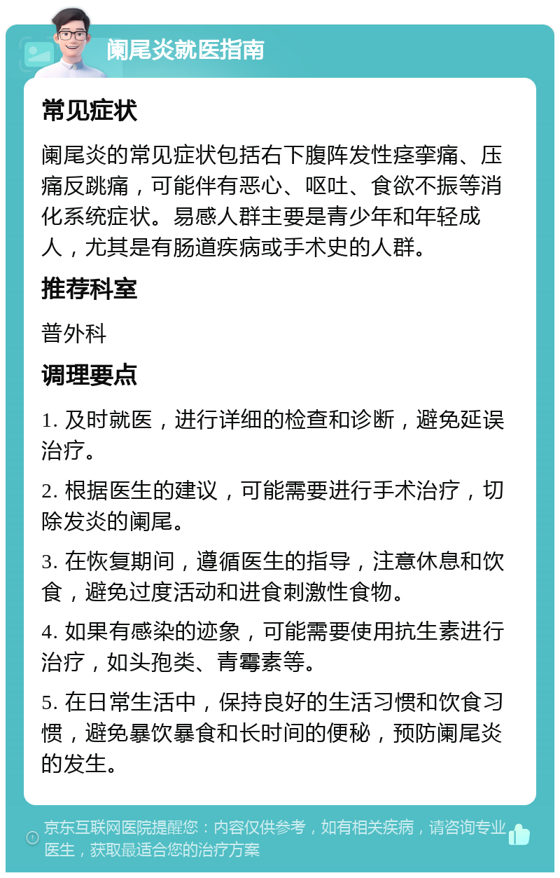 阑尾炎就医指南 常见症状 阑尾炎的常见症状包括右下腹阵发性痉挛痛、压痛反跳痛，可能伴有恶心、呕吐、食欲不振等消化系统症状。易感人群主要是青少年和年轻成人，尤其是有肠道疾病或手术史的人群。 推荐科室 普外科 调理要点 1. 及时就医，进行详细的检查和诊断，避免延误治疗。 2. 根据医生的建议，可能需要进行手术治疗，切除发炎的阑尾。 3. 在恢复期间，遵循医生的指导，注意休息和饮食，避免过度活动和进食刺激性食物。 4. 如果有感染的迹象，可能需要使用抗生素进行治疗，如头孢类、青霉素等。 5. 在日常生活中，保持良好的生活习惯和饮食习惯，避免暴饮暴食和长时间的便秘，预防阑尾炎的发生。