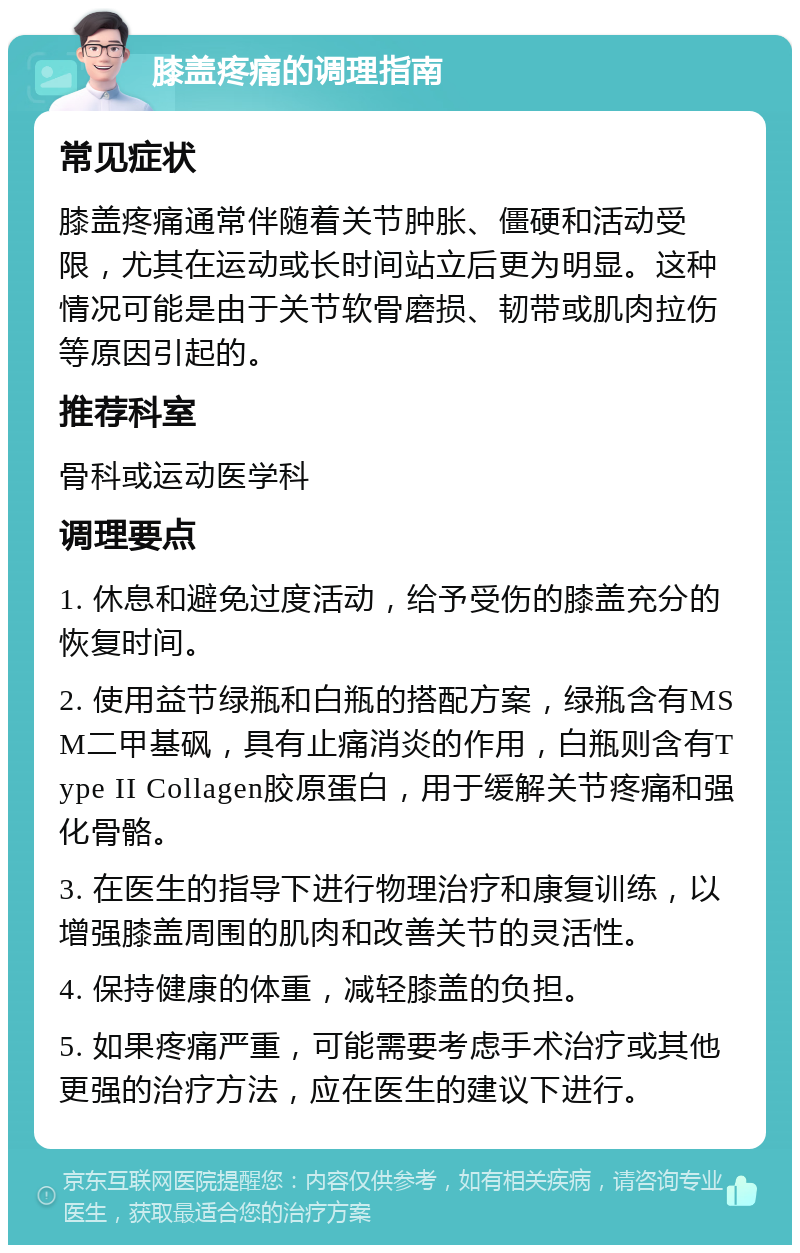 膝盖疼痛的调理指南 常见症状 膝盖疼痛通常伴随着关节肿胀、僵硬和活动受限，尤其在运动或长时间站立后更为明显。这种情况可能是由于关节软骨磨损、韧带或肌肉拉伤等原因引起的。 推荐科室 骨科或运动医学科 调理要点 1. 休息和避免过度活动，给予受伤的膝盖充分的恢复时间。 2. 使用益节绿瓶和白瓶的搭配方案，绿瓶含有MSM二甲基砜，具有止痛消炎的作用，白瓶则含有Type II Collagen胶原蛋白，用于缓解关节疼痛和强化骨骼。 3. 在医生的指导下进行物理治疗和康复训练，以增强膝盖周围的肌肉和改善关节的灵活性。 4. 保持健康的体重，减轻膝盖的负担。 5. 如果疼痛严重，可能需要考虑手术治疗或其他更强的治疗方法，应在医生的建议下进行。