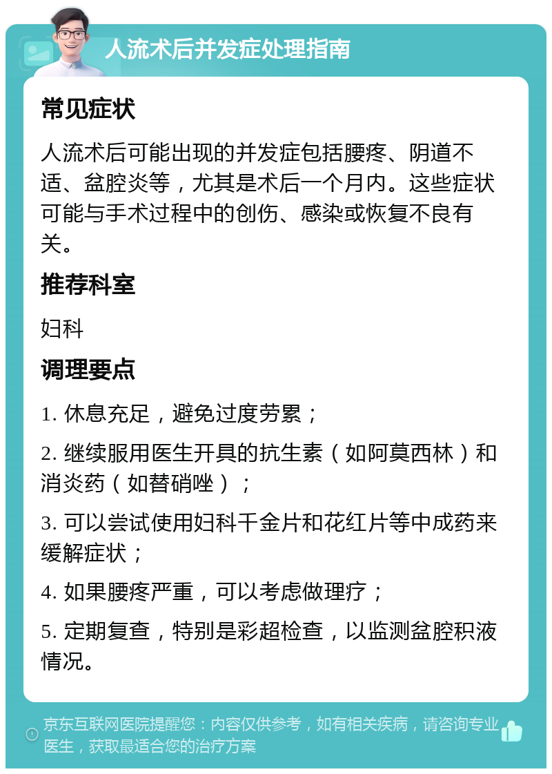 人流术后并发症处理指南 常见症状 人流术后可能出现的并发症包括腰疼、阴道不适、盆腔炎等，尤其是术后一个月内。这些症状可能与手术过程中的创伤、感染或恢复不良有关。 推荐科室 妇科 调理要点 1. 休息充足，避免过度劳累； 2. 继续服用医生开具的抗生素（如阿莫西林）和消炎药（如替硝唑）； 3. 可以尝试使用妇科千金片和花红片等中成药来缓解症状； 4. 如果腰疼严重，可以考虑做理疗； 5. 定期复查，特别是彩超检查，以监测盆腔积液情况。