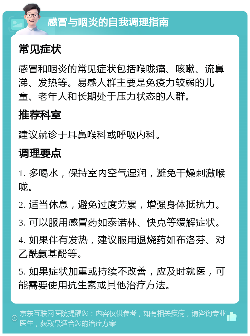 感冒与咽炎的自我调理指南 常见症状 感冒和咽炎的常见症状包括喉咙痛、咳嗽、流鼻涕、发热等。易感人群主要是免疫力较弱的儿童、老年人和长期处于压力状态的人群。 推荐科室 建议就诊于耳鼻喉科或呼吸内科。 调理要点 1. 多喝水，保持室内空气湿润，避免干燥刺激喉咙。 2. 适当休息，避免过度劳累，增强身体抵抗力。 3. 可以服用感冒药如泰诺林、快克等缓解症状。 4. 如果伴有发热，建议服用退烧药如布洛芬、对乙酰氨基酚等。 5. 如果症状加重或持续不改善，应及时就医，可能需要使用抗生素或其他治疗方法。