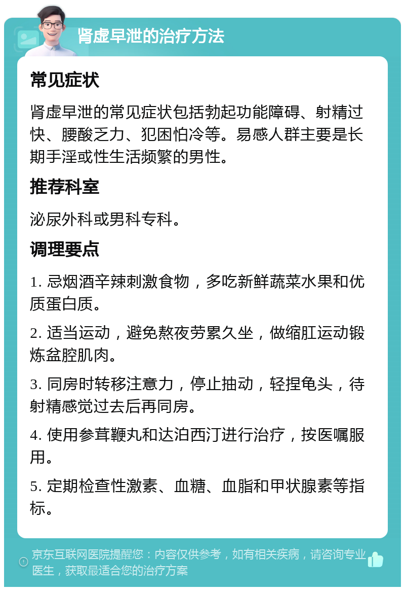 肾虚早泄的治疗方法 常见症状 肾虚早泄的常见症状包括勃起功能障碍、射精过快、腰酸乏力、犯困怕冷等。易感人群主要是长期手淫或性生活频繁的男性。 推荐科室 泌尿外科或男科专科。 调理要点 1. 忌烟酒辛辣刺激食物，多吃新鲜蔬菜水果和优质蛋白质。 2. 适当运动，避免熬夜劳累久坐，做缩肛运动锻炼盆腔肌肉。 3. 同房时转移注意力，停止抽动，轻捏龟头，待射精感觉过去后再同房。 4. 使用参茸鞭丸和达泊西汀进行治疗，按医嘱服用。 5. 定期检查性激素、血糖、血脂和甲状腺素等指标。