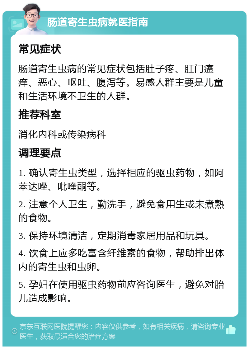 肠道寄生虫病就医指南 常见症状 肠道寄生虫病的常见症状包括肚子疼、肛门瘙痒、恶心、呕吐、腹泻等。易感人群主要是儿童和生活环境不卫生的人群。 推荐科室 消化内科或传染病科 调理要点 1. 确认寄生虫类型，选择相应的驱虫药物，如阿苯达唑、吡喹酮等。 2. 注意个人卫生，勤洗手，避免食用生或未煮熟的食物。 3. 保持环境清洁，定期消毒家居用品和玩具。 4. 饮食上应多吃富含纤维素的食物，帮助排出体内的寄生虫和虫卵。 5. 孕妇在使用驱虫药物前应咨询医生，避免对胎儿造成影响。