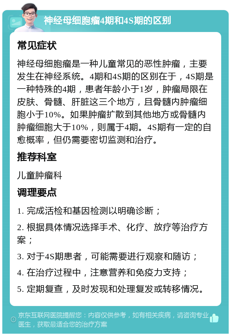 神经母细胞瘤4期和4S期的区别 常见症状 神经母细胞瘤是一种儿童常见的恶性肿瘤，主要发生在神经系统。4期和4S期的区别在于，4S期是一种特殊的4期，患者年龄小于1岁，肿瘤局限在皮肤、骨髓、肝脏这三个地方，且骨髓内肿瘤细胞小于10%。如果肿瘤扩散到其他地方或骨髓内肿瘤细胞大于10%，则属于4期。4S期有一定的自愈概率，但仍需要密切监测和治疗。 推荐科室 儿童肿瘤科 调理要点 1. 完成活检和基因检测以明确诊断； 2. 根据具体情况选择手术、化疗、放疗等治疗方案； 3. 对于4S期患者，可能需要进行观察和随访； 4. 在治疗过程中，注意营养和免疫力支持； 5. 定期复查，及时发现和处理复发或转移情况。