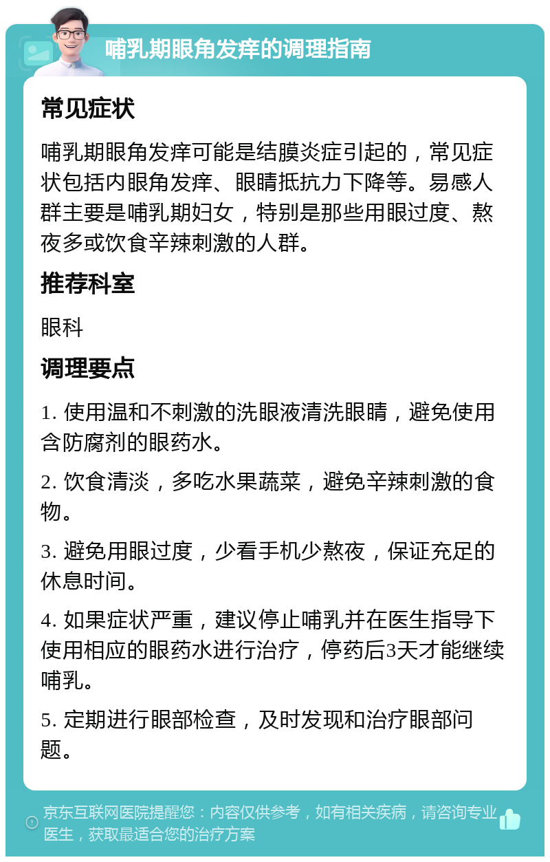 哺乳期眼角发痒的调理指南 常见症状 哺乳期眼角发痒可能是结膜炎症引起的，常见症状包括内眼角发痒、眼睛抵抗力下降等。易感人群主要是哺乳期妇女，特别是那些用眼过度、熬夜多或饮食辛辣刺激的人群。 推荐科室 眼科 调理要点 1. 使用温和不刺激的洗眼液清洗眼睛，避免使用含防腐剂的眼药水。 2. 饮食清淡，多吃水果蔬菜，避免辛辣刺激的食物。 3. 避免用眼过度，少看手机少熬夜，保证充足的休息时间。 4. 如果症状严重，建议停止哺乳并在医生指导下使用相应的眼药水进行治疗，停药后3天才能继续哺乳。 5. 定期进行眼部检查，及时发现和治疗眼部问题。