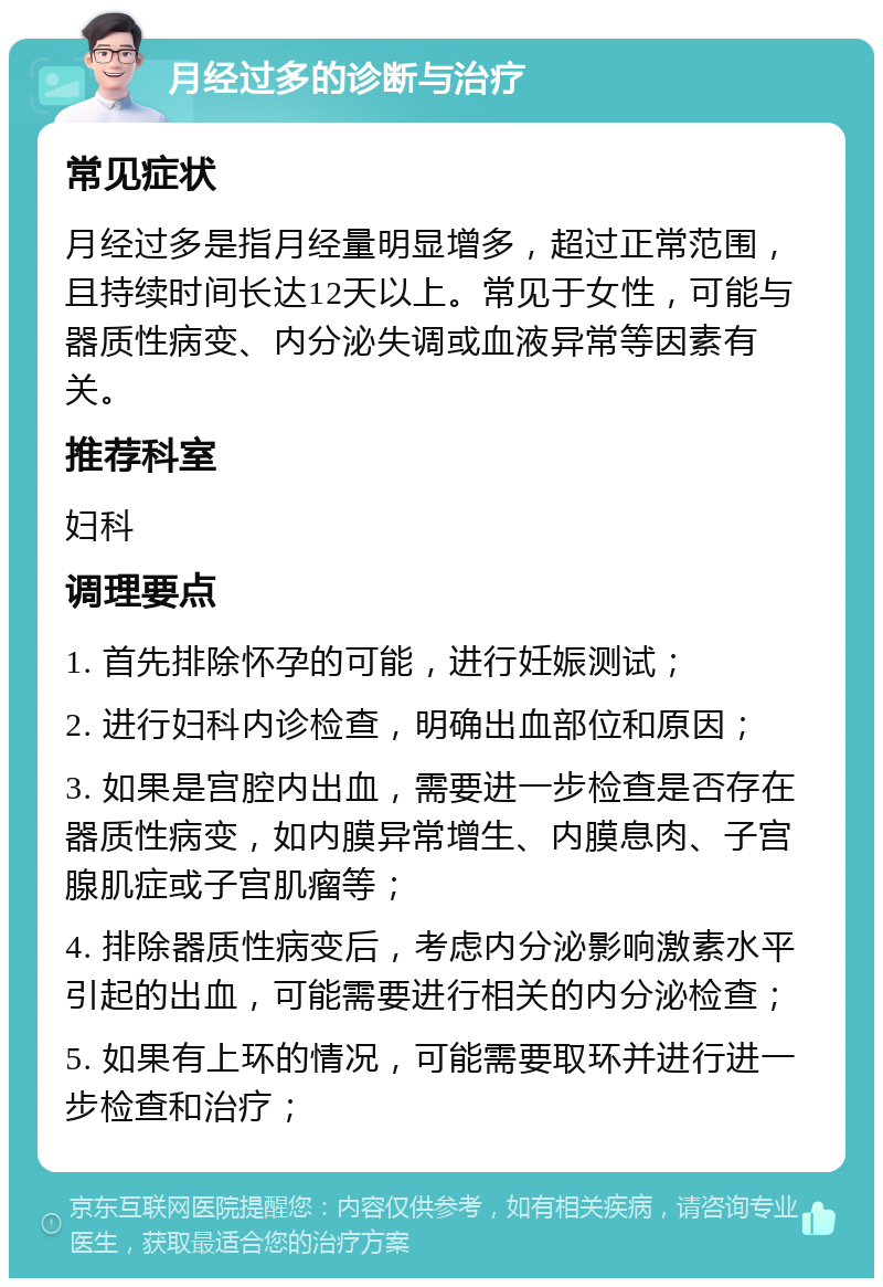 月经过多的诊断与治疗 常见症状 月经过多是指月经量明显增多，超过正常范围，且持续时间长达12天以上。常见于女性，可能与器质性病变、内分泌失调或血液异常等因素有关。 推荐科室 妇科 调理要点 1. 首先排除怀孕的可能，进行妊娠测试； 2. 进行妇科内诊检查，明确出血部位和原因； 3. 如果是宫腔内出血，需要进一步检查是否存在器质性病变，如内膜异常增生、内膜息肉、子宫腺肌症或子宫肌瘤等； 4. 排除器质性病变后，考虑内分泌影响激素水平引起的出血，可能需要进行相关的内分泌检查； 5. 如果有上环的情况，可能需要取环并进行进一步检查和治疗；