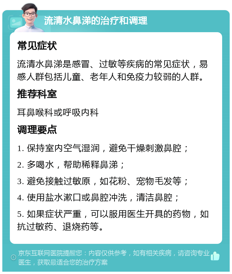 流清水鼻涕的治疗和调理 常见症状 流清水鼻涕是感冒、过敏等疾病的常见症状，易感人群包括儿童、老年人和免疫力较弱的人群。 推荐科室 耳鼻喉科或呼吸内科 调理要点 1. 保持室内空气湿润，避免干燥刺激鼻腔； 2. 多喝水，帮助稀释鼻涕； 3. 避免接触过敏原，如花粉、宠物毛发等； 4. 使用盐水漱口或鼻腔冲洗，清洁鼻腔； 5. 如果症状严重，可以服用医生开具的药物，如抗过敏药、退烧药等。