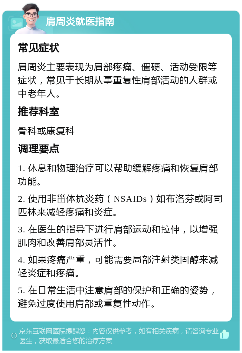 肩周炎就医指南 常见症状 肩周炎主要表现为肩部疼痛、僵硬、活动受限等症状，常见于长期从事重复性肩部活动的人群或中老年人。 推荐科室 骨科或康复科 调理要点 1. 休息和物理治疗可以帮助缓解疼痛和恢复肩部功能。 2. 使用非甾体抗炎药（NSAIDs）如布洛芬或阿司匹林来减轻疼痛和炎症。 3. 在医生的指导下进行肩部运动和拉伸，以增强肌肉和改善肩部灵活性。 4. 如果疼痛严重，可能需要局部注射类固醇来减轻炎症和疼痛。 5. 在日常生活中注意肩部的保护和正确的姿势，避免过度使用肩部或重复性动作。