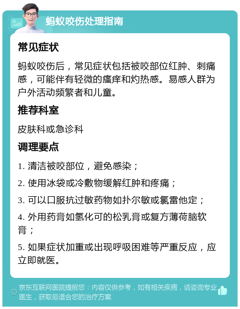 蚂蚁咬伤处理指南 常见症状 蚂蚁咬伤后，常见症状包括被咬部位红肿、刺痛感，可能伴有轻微的瘙痒和灼热感。易感人群为户外活动频繁者和儿童。 推荐科室 皮肤科或急诊科 调理要点 1. 清洁被咬部位，避免感染； 2. 使用冰袋或冷敷物缓解红肿和疼痛； 3. 可以口服抗过敏药物如扑尔敏或氯雷他定； 4. 外用药膏如氢化可的松乳膏或复方薄荷脑软膏； 5. 如果症状加重或出现呼吸困难等严重反应，应立即就医。