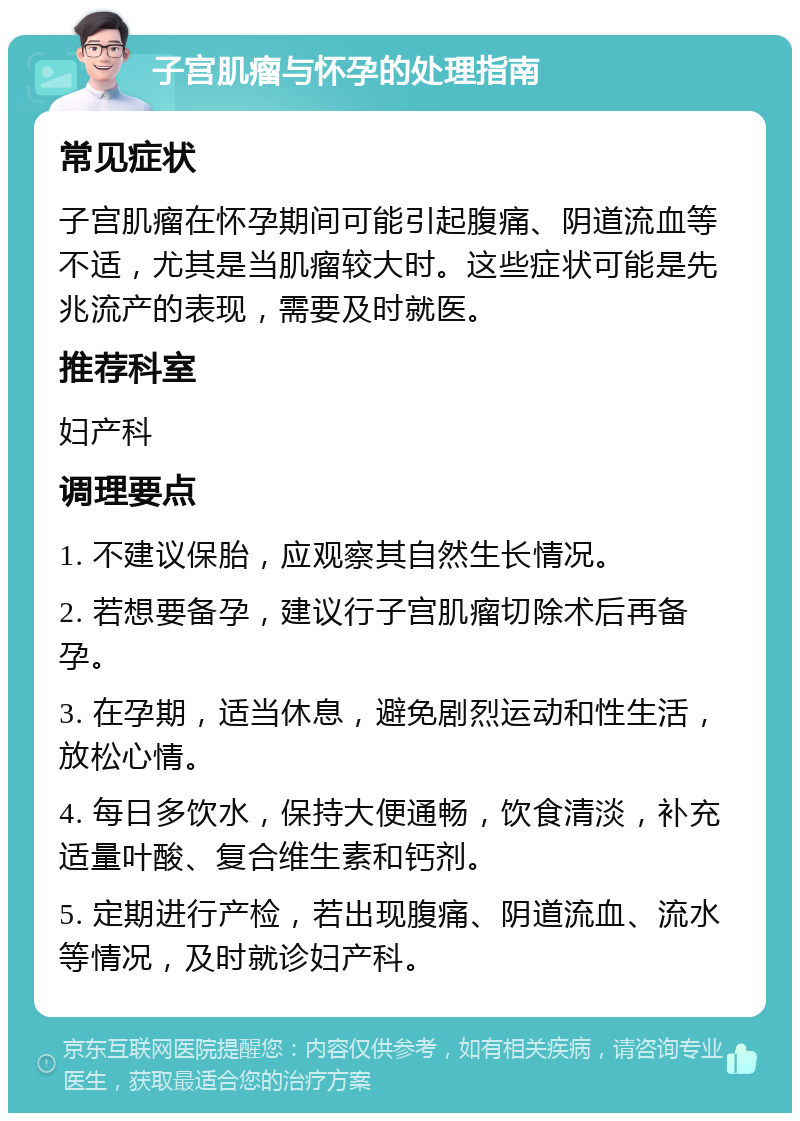 子宫肌瘤与怀孕的处理指南 常见症状 子宫肌瘤在怀孕期间可能引起腹痛、阴道流血等不适，尤其是当肌瘤较大时。这些症状可能是先兆流产的表现，需要及时就医。 推荐科室 妇产科 调理要点 1. 不建议保胎，应观察其自然生长情况。 2. 若想要备孕，建议行子宫肌瘤切除术后再备孕。 3. 在孕期，适当休息，避免剧烈运动和性生活，放松心情。 4. 每日多饮水，保持大便通畅，饮食清淡，补充适量叶酸、复合维生素和钙剂。 5. 定期进行产检，若出现腹痛、阴道流血、流水等情况，及时就诊妇产科。