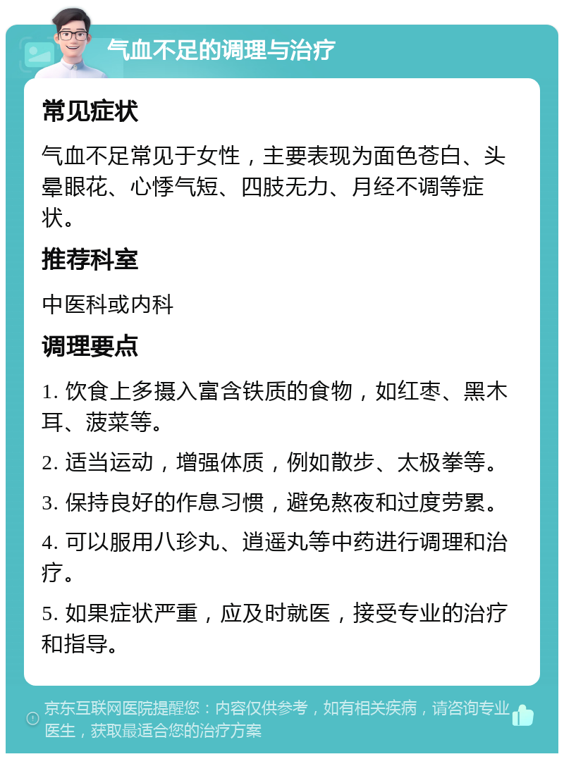 气血不足的调理与治疗 常见症状 气血不足常见于女性，主要表现为面色苍白、头晕眼花、心悸气短、四肢无力、月经不调等症状。 推荐科室 中医科或内科 调理要点 1. 饮食上多摄入富含铁质的食物，如红枣、黑木耳、菠菜等。 2. 适当运动，增强体质，例如散步、太极拳等。 3. 保持良好的作息习惯，避免熬夜和过度劳累。 4. 可以服用八珍丸、逍遥丸等中药进行调理和治疗。 5. 如果症状严重，应及时就医，接受专业的治疗和指导。