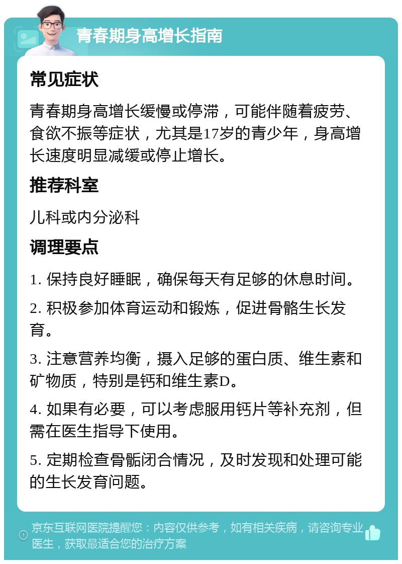 青春期身高增长指南 常见症状 青春期身高增长缓慢或停滞，可能伴随着疲劳、食欲不振等症状，尤其是17岁的青少年，身高增长速度明显减缓或停止增长。 推荐科室 儿科或内分泌科 调理要点 1. 保持良好睡眠，确保每天有足够的休息时间。 2. 积极参加体育运动和锻炼，促进骨骼生长发育。 3. 注意营养均衡，摄入足够的蛋白质、维生素和矿物质，特别是钙和维生素D。 4. 如果有必要，可以考虑服用钙片等补充剂，但需在医生指导下使用。 5. 定期检查骨骺闭合情况，及时发现和处理可能的生长发育问题。