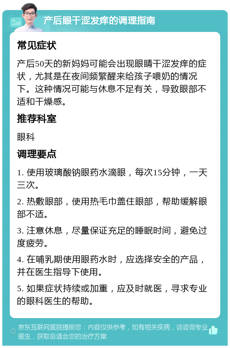 产后眼干涩发痒的调理指南 常见症状 产后50天的新妈妈可能会出现眼睛干涩发痒的症状，尤其是在夜间频繁醒来给孩子喂奶的情况下。这种情况可能与休息不足有关，导致眼部不适和干燥感。 推荐科室 眼科 调理要点 1. 使用玻璃酸钠眼药水滴眼，每次15分钟，一天三次。 2. 热敷眼部，使用热毛巾盖住眼部，帮助缓解眼部不适。 3. 注意休息，尽量保证充足的睡眠时间，避免过度疲劳。 4. 在哺乳期使用眼药水时，应选择安全的产品，并在医生指导下使用。 5. 如果症状持续或加重，应及时就医，寻求专业的眼科医生的帮助。