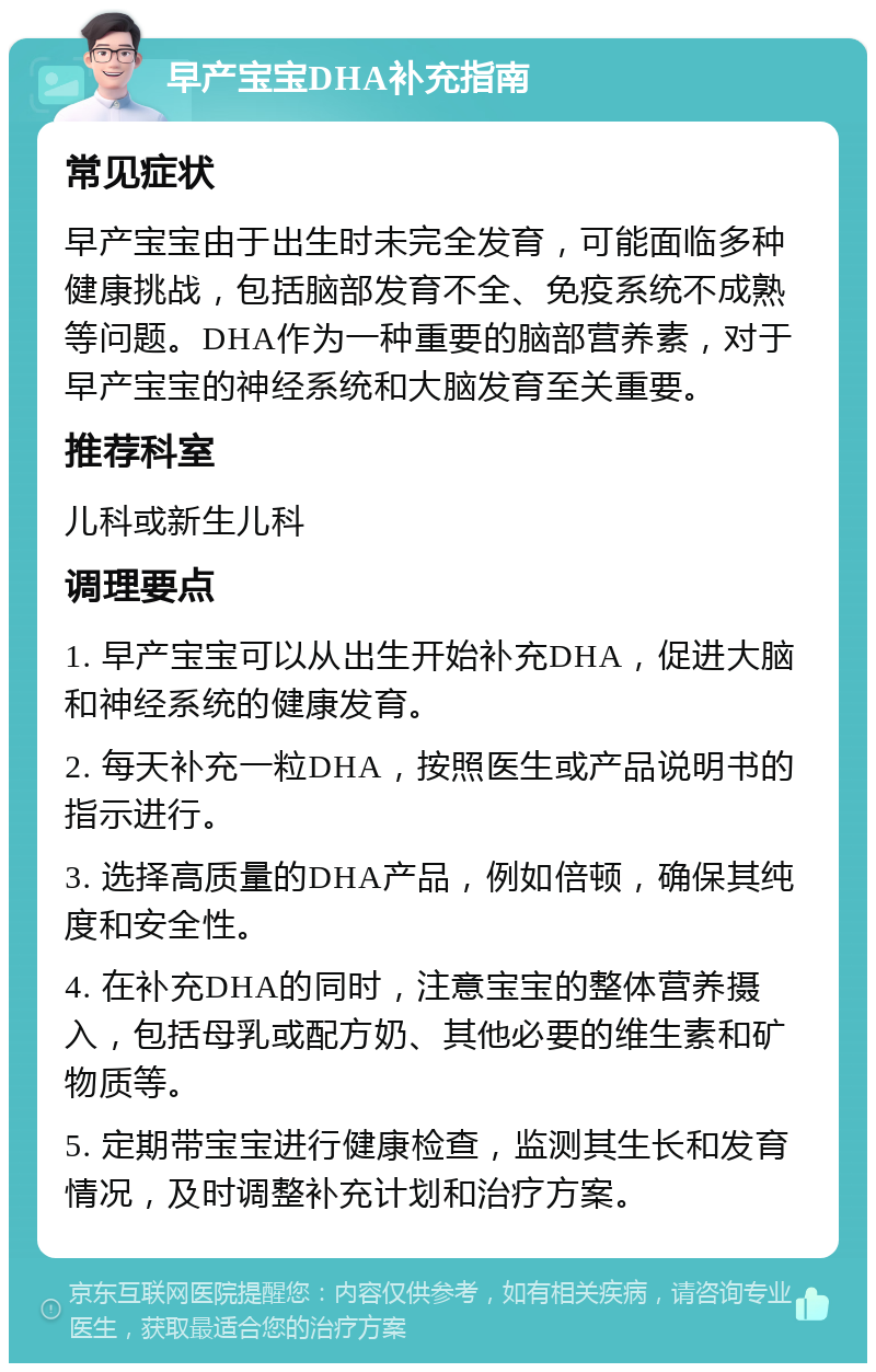 早产宝宝DHA补充指南 常见症状 早产宝宝由于出生时未完全发育，可能面临多种健康挑战，包括脑部发育不全、免疫系统不成熟等问题。DHA作为一种重要的脑部营养素，对于早产宝宝的神经系统和大脑发育至关重要。 推荐科室 儿科或新生儿科 调理要点 1. 早产宝宝可以从出生开始补充DHA，促进大脑和神经系统的健康发育。 2. 每天补充一粒DHA，按照医生或产品说明书的指示进行。 3. 选择高质量的DHA产品，例如倍顿，确保其纯度和安全性。 4. 在补充DHA的同时，注意宝宝的整体营养摄入，包括母乳或配方奶、其他必要的维生素和矿物质等。 5. 定期带宝宝进行健康检查，监测其生长和发育情况，及时调整补充计划和治疗方案。