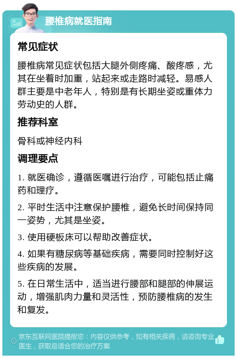 腰椎病就医指南 常见症状 腰椎病常见症状包括大腿外侧疼痛、酸疼感，尤其在坐着时加重，站起来或走路时减轻。易感人群主要是中老年人，特别是有长期坐姿或重体力劳动史的人群。 推荐科室 骨科或神经内科 调理要点 1. 就医确诊，遵循医嘱进行治疗，可能包括止痛药和理疗。 2. 平时生活中注意保护腰椎，避免长时间保持同一姿势，尤其是坐姿。 3. 使用硬板床可以帮助改善症状。 4. 如果有糖尿病等基础疾病，需要同时控制好这些疾病的发展。 5. 在日常生活中，适当进行腰部和腿部的伸展运动，增强肌肉力量和灵活性，预防腰椎病的发生和复发。