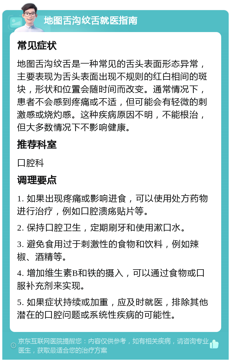 地图舌沟纹舌就医指南 常见症状 地图舌沟纹舌是一种常见的舌头表面形态异常，主要表现为舌头表面出现不规则的红白相间的斑块，形状和位置会随时间而改变。通常情况下，患者不会感到疼痛或不适，但可能会有轻微的刺激感或烧灼感。这种疾病原因不明，不能根治，但大多数情况下不影响健康。 推荐科室 口腔科 调理要点 1. 如果出现疼痛或影响进食，可以使用处方药物进行治疗，例如口腔溃疡贴片等。 2. 保持口腔卫生，定期刷牙和使用漱口水。 3. 避免食用过于刺激性的食物和饮料，例如辣椒、酒精等。 4. 增加维生素B和铁的摄入，可以通过食物或口服补充剂来实现。 5. 如果症状持续或加重，应及时就医，排除其他潜在的口腔问题或系统性疾病的可能性。