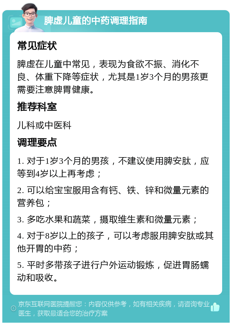 脾虚儿童的中药调理指南 常见症状 脾虚在儿童中常见，表现为食欲不振、消化不良、体重下降等症状，尤其是1岁3个月的男孩更需要注意脾胃健康。 推荐科室 儿科或中医科 调理要点 1. 对于1岁3个月的男孩，不建议使用脾安肽，应等到4岁以上再考虑； 2. 可以给宝宝服用含有钙、铁、锌和微量元素的营养包； 3. 多吃水果和蔬菜，摄取维生素和微量元素； 4. 对于8岁以上的孩子，可以考虑服用脾安肽或其他开胃的中药； 5. 平时多带孩子进行户外运动锻炼，促进胃肠蠕动和吸收。