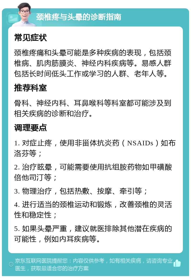 颈椎疼与头晕的诊断指南 常见症状 颈椎疼痛和头晕可能是多种疾病的表现，包括颈椎病、肌肉筋膜炎、神经内科疾病等。易感人群包括长时间低头工作或学习的人群、老年人等。 推荐科室 骨科、神经内科、耳鼻喉科等科室都可能涉及到相关疾病的诊断和治疗。 调理要点 1. 对症止疼，使用非甾体抗炎药（NSAIDs）如布洛芬等； 2. 治疗眩晕，可能需要使用抗组胺药物如甲磺酸倍他司汀等； 3. 物理治疗，包括热敷、按摩、牵引等； 4. 进行适当的颈椎运动和锻炼，改善颈椎的灵活性和稳定性； 5. 如果头晕严重，建议就医排除其他潜在疾病的可能性，例如内耳疾病等。