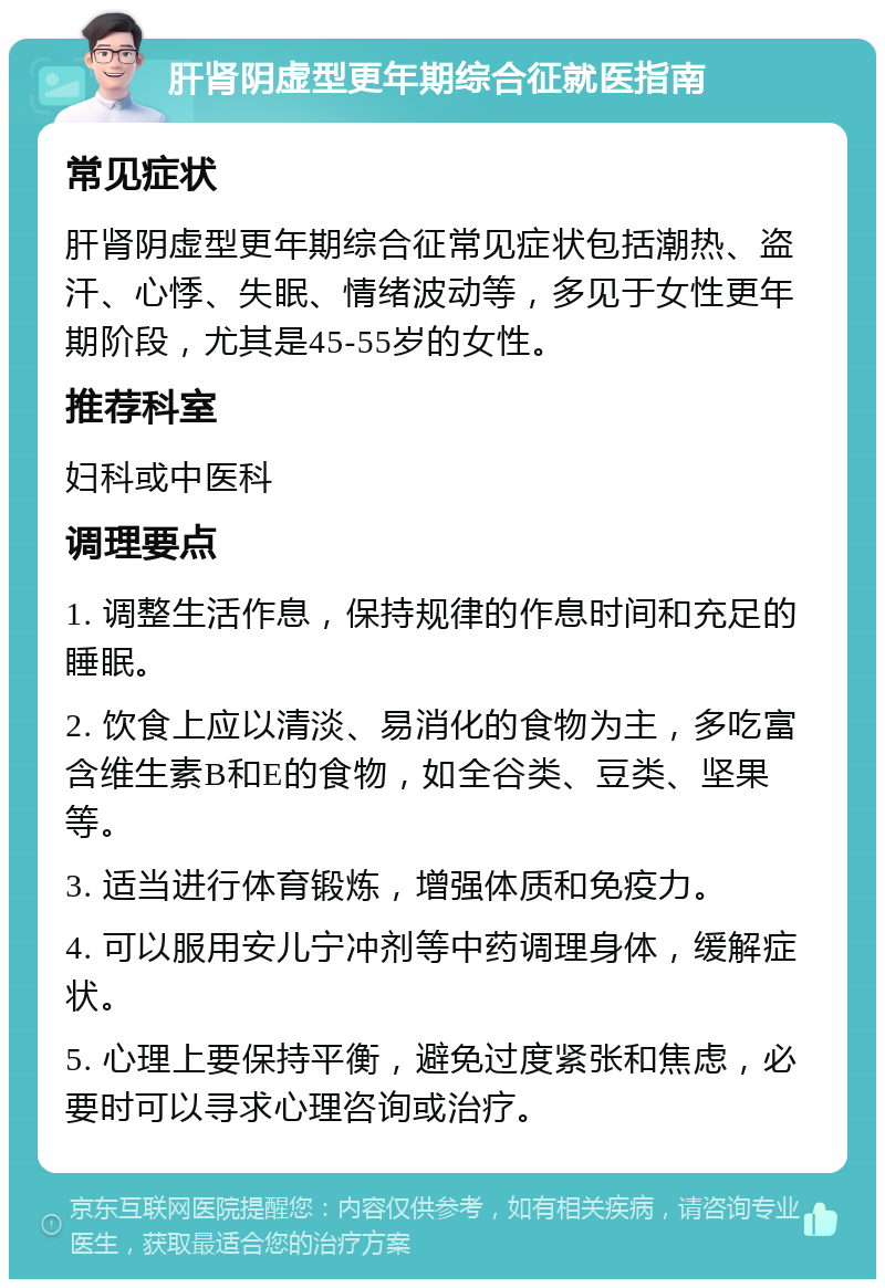 肝肾阴虚型更年期综合征就医指南 常见症状 肝肾阴虚型更年期综合征常见症状包括潮热、盗汗、心悸、失眠、情绪波动等，多见于女性更年期阶段，尤其是45-55岁的女性。 推荐科室 妇科或中医科 调理要点 1. 调整生活作息，保持规律的作息时间和充足的睡眠。 2. 饮食上应以清淡、易消化的食物为主，多吃富含维生素B和E的食物，如全谷类、豆类、坚果等。 3. 适当进行体育锻炼，增强体质和免疫力。 4. 可以服用安儿宁冲剂等中药调理身体，缓解症状。 5. 心理上要保持平衡，避免过度紧张和焦虑，必要时可以寻求心理咨询或治疗。