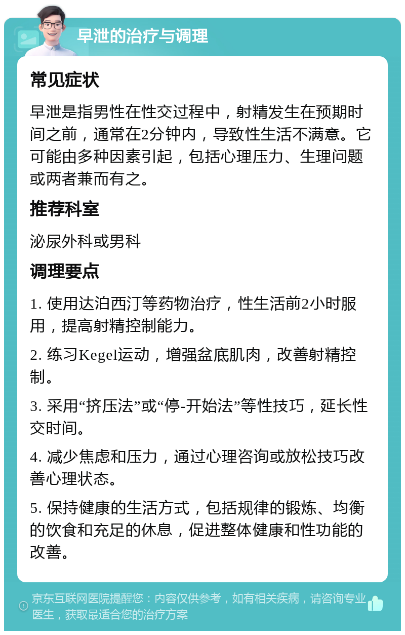 早泄的治疗与调理 常见症状 早泄是指男性在性交过程中，射精发生在预期时间之前，通常在2分钟内，导致性生活不满意。它可能由多种因素引起，包括心理压力、生理问题或两者兼而有之。 推荐科室 泌尿外科或男科 调理要点 1. 使用达泊西汀等药物治疗，性生活前2小时服用，提高射精控制能力。 2. 练习Kegel运动，增强盆底肌肉，改善射精控制。 3. 采用“挤压法”或“停-开始法”等性技巧，延长性交时间。 4. 减少焦虑和压力，通过心理咨询或放松技巧改善心理状态。 5. 保持健康的生活方式，包括规律的锻炼、均衡的饮食和充足的休息，促进整体健康和性功能的改善。