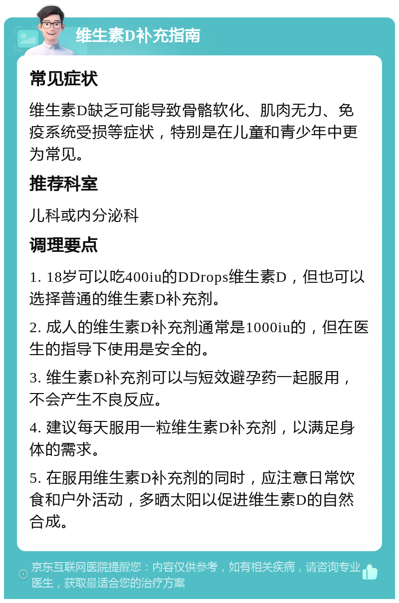 维生素D补充指南 常见症状 维生素D缺乏可能导致骨骼软化、肌肉无力、免疫系统受损等症状，特别是在儿童和青少年中更为常见。 推荐科室 儿科或内分泌科 调理要点 1. 18岁可以吃400iu的DDrops维生素D，但也可以选择普通的维生素D补充剂。 2. 成人的维生素D补充剂通常是1000iu的，但在医生的指导下使用是安全的。 3. 维生素D补充剂可以与短效避孕药一起服用，不会产生不良反应。 4. 建议每天服用一粒维生素D补充剂，以满足身体的需求。 5. 在服用维生素D补充剂的同时，应注意日常饮食和户外活动，多晒太阳以促进维生素D的自然合成。